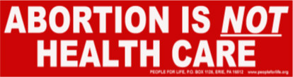 Abortion is not health care.><P>
<FONT FACE=arial SIZE=4 COLOR=black>
<CENTER><B>FREE BUMPER STICKER</B></CENTER>
</FONT>
</TD></TR>
<TR><TD>
<FONT FACE=arial SIZE=2 COLOR=black>
Stop and see us at 1625 W. 26th St. to get one of these free bumper stickers. Or send your request with $1.00 to cover shipping and handling to People for Life, P.O. Box 1126, Erie, PA 16512.  If abortion is 